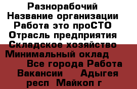 Разнорабочий › Название организации ­ Работа-это проСТО › Отрасль предприятия ­ Складское хозяйство › Минимальный оклад ­ 30 000 - Все города Работа » Вакансии   . Адыгея респ.,Майкоп г.